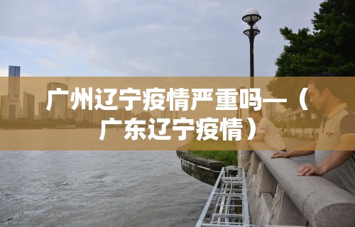 广州辽宁疫情严重吗—（广东辽宁疫情）