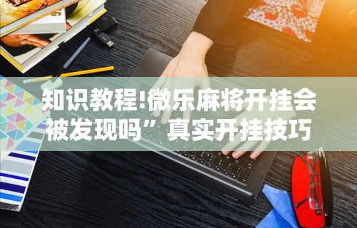 知识教程!微乐麻将开挂会被发现吗”真实开挂技巧分享