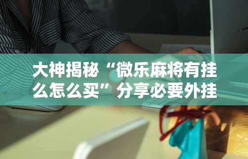大神揭秘“微乐麻将有挂么怎么买”分享必要外挂教程