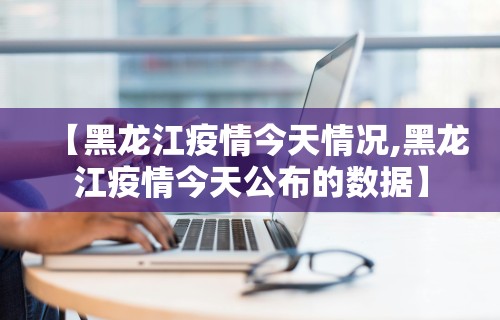 【黑龙江疫情今天情况,黑龙江疫情今天公布的数据】
