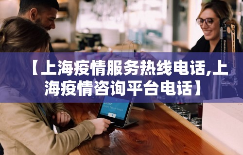 【上海疫情服务热线电话,上海疫情咨询平台电话】