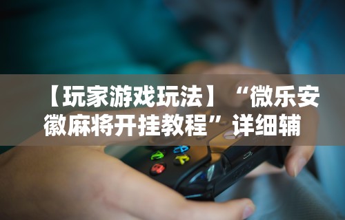 【玩家游戏玩法】“微乐安徽麻将开挂教程”详细辅助透视