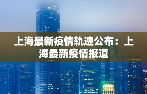 上海最新疫情轨迹公布：上海最新疫情报道