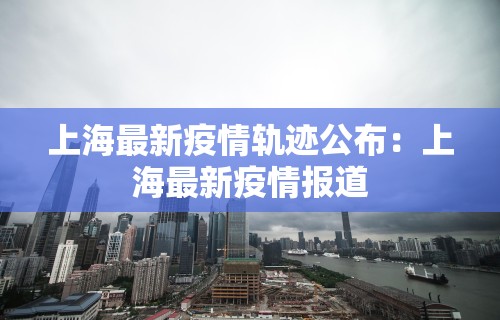 上海最新疫情轨迹公布：上海最新疫情报道