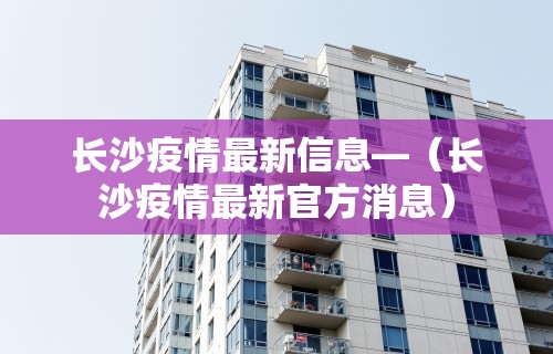 长沙疫情最新信息—（长沙疫情最新官方消息）