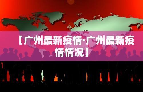 【广州最新疫情·广州最新疫情情况】