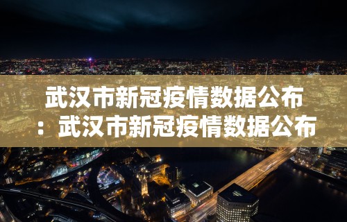 武汉市新冠疫情数据公布：武汉市新冠疫情数据公布最新