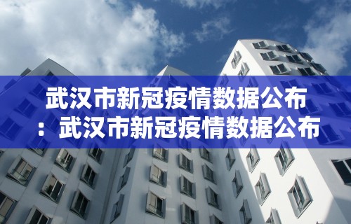 武汉市新冠疫情数据公布：武汉市新冠疫情数据公布最新