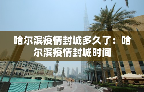 哈尔滨疫情封城多久了：哈尔滨疫情封城时间