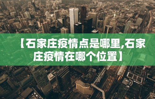 【石家庄疫情点是哪里,石家庄疫情在哪个位置】
