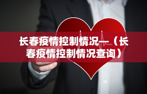 长春疫情控制情况—（长春疫情控制情况查询）