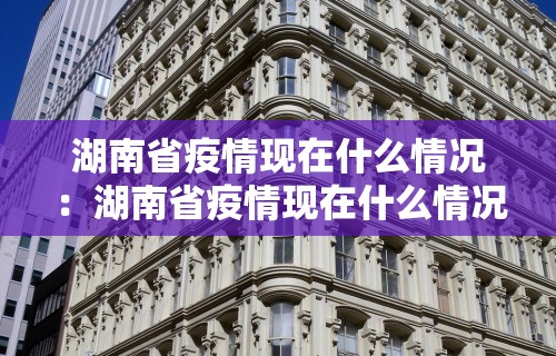 湖南省疫情现在什么情况：湖南省疫情现在什么情况封城