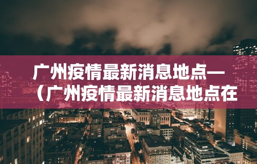 广州疫情最新消息地点—（广州疫情最新消息地点在哪里）
