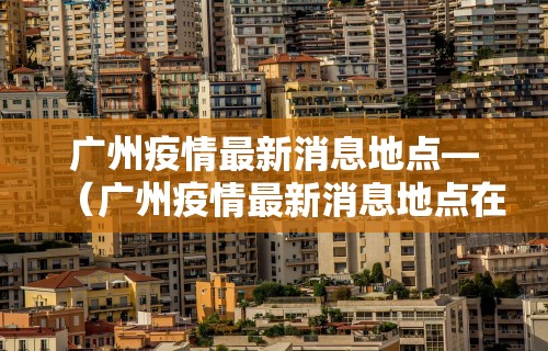 广州疫情最新消息地点—(广州疫情最新消息地点在哪里) 广州疫情最新消息地点—(广州疫情最新消息地点在哪里)