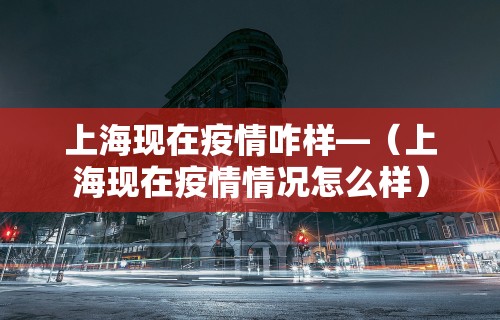 上海现在疫情咋样—（上海现在疫情情况怎么样）
