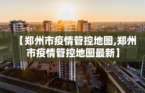【郑州市疫情管控地图,郑州市疫情管控地图最新】