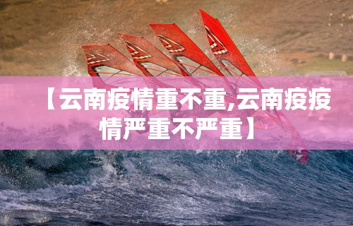 【云南疫情重不重,云南疫疫情严重不严重】