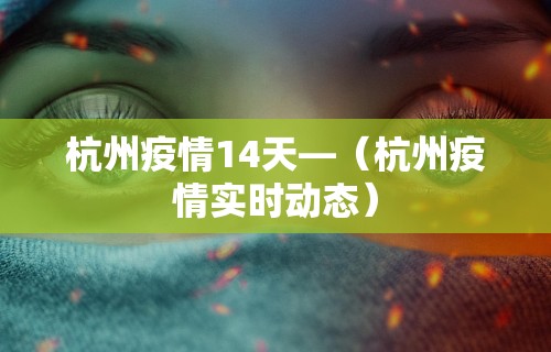 杭州疫情14天—(杭州疫情实时动态) 杭州疫情14天—(杭州疫情实时动态)