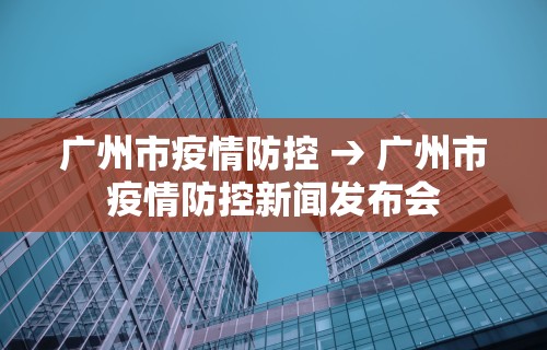 广州市疫情防控 → 广州市疫情防控新闻发布会