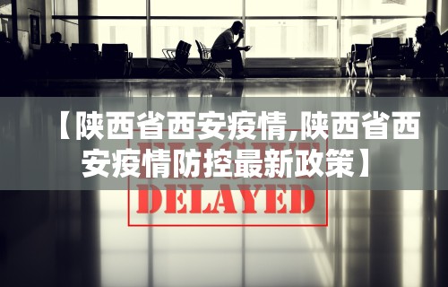 【陕西省西安疫情,陕西省西安疫情防控最新政策】