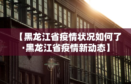 【黑龙江省疫情状况如何了·黑龙江省疫情新动态】