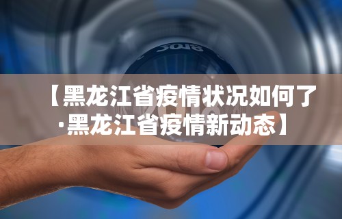 【黑龙江省疫情状况如何了·黑龙江省疫情新动态】