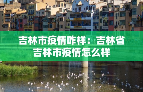 吉林市疫情咋样：吉林省吉林市疫情怎么样