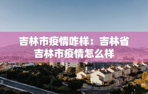 吉林市疫情咋样：吉林省吉林市疫情怎么样