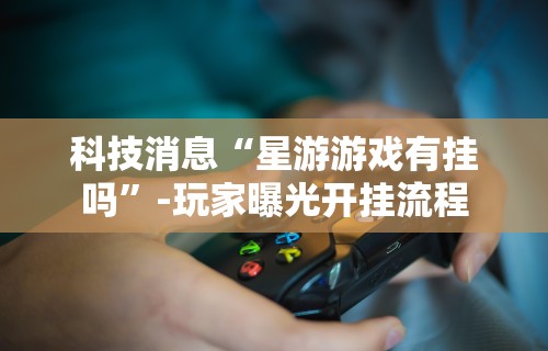 科技消息“星游游戏有挂吗”-玩家曝光开挂流程