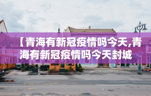 【青海有新冠疫情吗今天,青海有新冠疫情吗今天封城了吗】