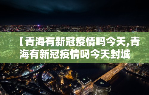 【青海有新冠疫情吗今天,青海有新冠疫情吗今天封城了吗】 【青海有新冠疫情吗今天,青海有新冠疫情吗今天封城了吗】