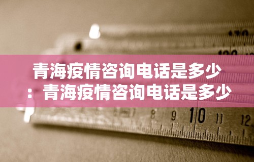 青海疫情咨询电话是多少：青海疫情咨询电话是多少号码