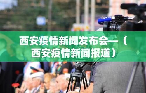 西安疫情新闻发布会—（西安疫情新闻报道）
