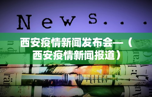 西安疫情新闻发布会—（西安疫情新闻报道）