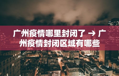广州疫情哪里封闭了 → 广州疫情封闭区域有哪些
