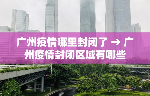 广州疫情哪里封闭了 → 广州疫情封闭区域有哪些