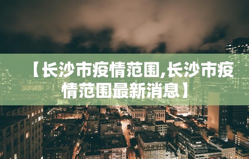 【长沙市疫情范围,长沙市疫情范围最新消息】