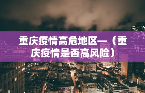 重庆疫情高危地区—(重庆疫情是否高风险) 重庆疫情高危地区—(重庆疫情是否高风险)