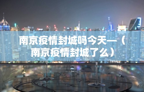 南京疫情封城吗今天—(南京疫情封城了么) 南京疫情封城吗今天—(南京疫情封城了么)