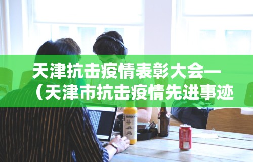 天津抗击疫情表彰大会—（天津市抗击疫情先进事迹）