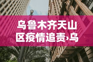 乌鲁木齐天山区疫情追责›乌鲁木齐天山区新冠 乌鲁木齐天山区疫情追责›乌鲁木齐天山区新冠