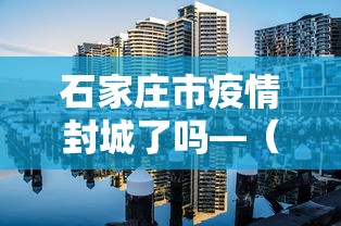石家庄市疫情封城了吗—（石家庄疫情封闭）