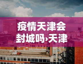 疫情天津会封城吗›天津会封闭吗 疫情天津会封城吗›天津会封闭吗