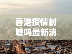 香港疫情封城吗最新消息 → 香港疫情控制情况
