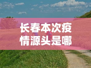长春本次疫情源头是哪里 → 长春疫情是怎么回事