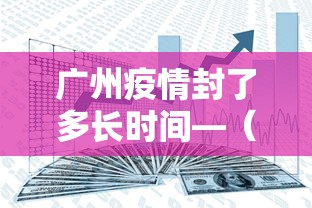 广州疫情封了多长时间—（广州封了多久）