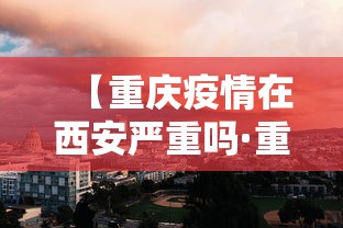 【重庆疫情在西安严重吗·重庆疫情在西安严重吗今天】