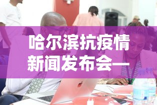 哈尔滨抗疫情新闻发布会—(哈尔滨防疫新闻) 哈尔滨抗疫情新闻发布会—(哈尔滨防疫新闻)