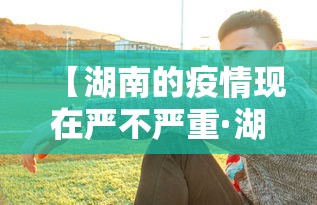 【湖南的疫情现在严不严重·湖南的疫情现在严不严重了】 【湖南的疫情现在严不严重·湖南的疫情现在严不严重了】