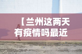 【兰州这两天有疫情吗最近,兰州这两天有疫情吗最近几天】 【兰州这两天有疫情吗最近,兰州这两天有疫情吗最近几天】